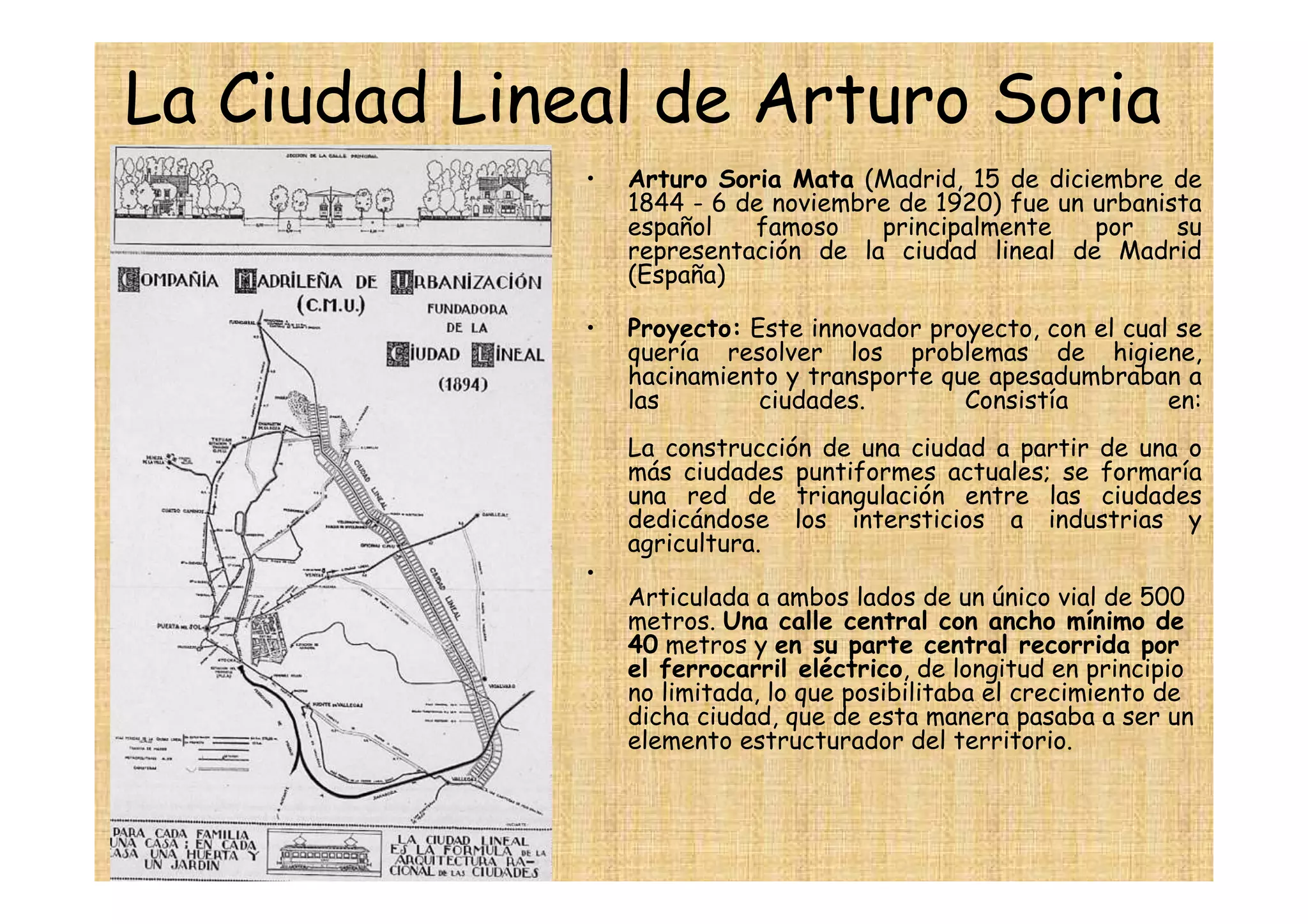 La Ciudad Lineal de Arturo Soria
              •   Arturo Soria Mata (Madrid, 15 de diciembre de
                  1844 - 6 de noviembre de 1920) fue un urbanista
                  español   famoso    principalmente    por    su
                  representación de la ciudad lineal de Madrid
                  (España)

              •   Proyecto: Este innovador proyecto, con el cual se
                  quería resolver los problemas de higiene,
                  hacinamiento y transporte que apesadumbraban a
                  las        ciudades.        Consistía         en:
                  La construcción de una ciudad a partir de una o
                  más ciudades puntiformes actuales; se formaría
                  una red de triangulación entre las ciudades
                  dedicándose los intersticios a industrias y
                  agricultura.
              •
                  Articulada a ambos lados de un único vial de 500
                  metros. Una calle central con ancho mínimo de
                  40 metros y en su parte central recorrida por
                  el ferrocarril eléctrico, de longitud en principio
                  no limitada, lo que posibilitaba el crecimiento de
                  dicha ciudad, que de esta manera pasaba a ser un
                  elemento estructurador del territorio.
 