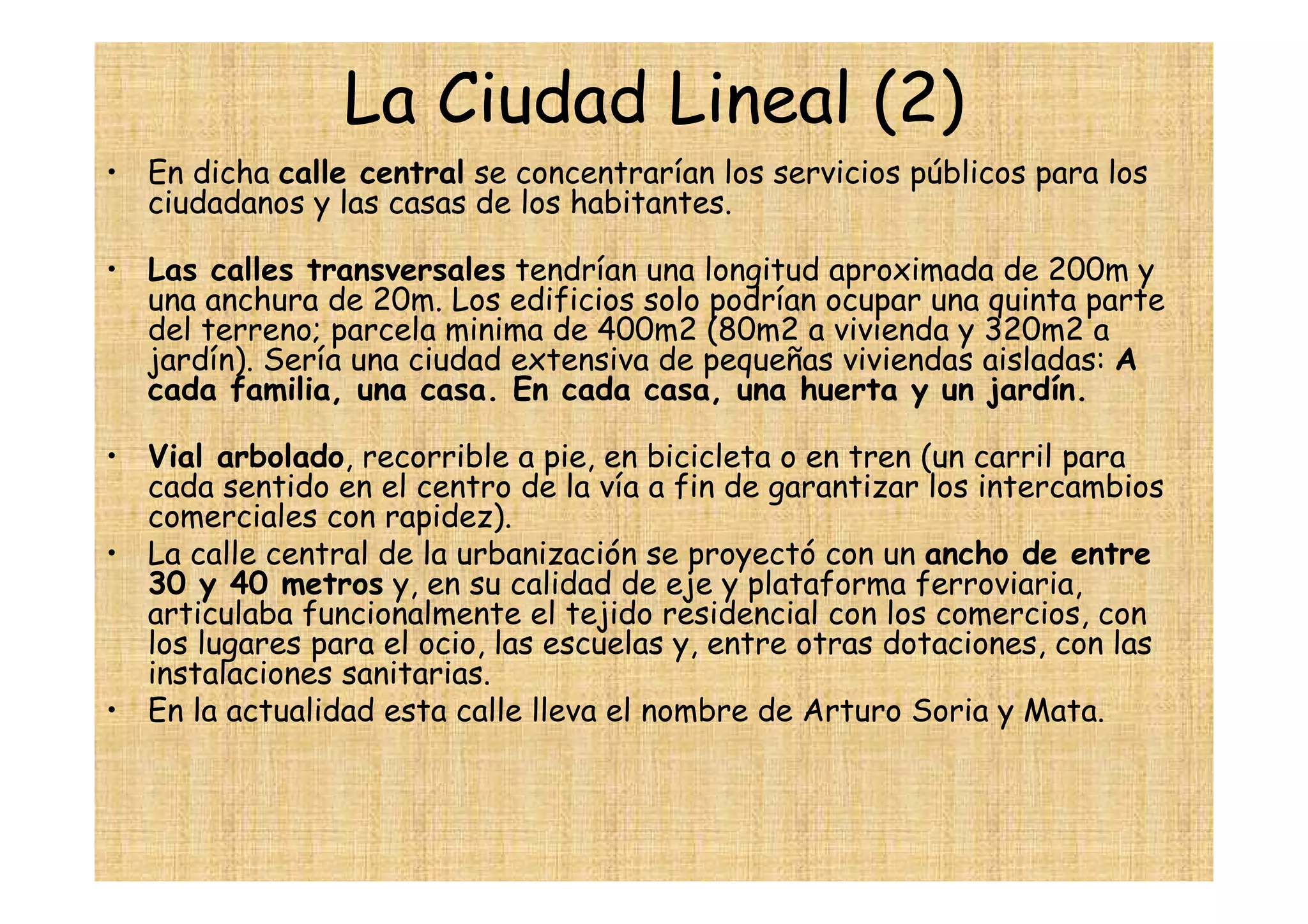 La Ciudad Lineal (2)
• En dicha calle central se concentrarían los servicios públicos para los
  ciudadanos y las casas de los habitantes.

• Las calles transversales tendrían una longitud aproximada de 200m y
  una anchura de 20m. Los edificios solo podrían ocupar una quinta parte
  del terreno; parcela minima de 400m2 (80m2 a vivienda y 320m2 a
  jardín). Sería una ciudad extensiva de pequeñas viviendas aisladas: A
  cada familia, una casa. En cada casa, una huerta y un jardín.

• Vial arbolado, recorrible a pie, en bicicleta o en tren (un carril para
  cada sentido en el centro de la vía a fin de garantizar los intercambios
  comerciales con rapidez).
• La calle central de la urbanización se proyectó con un ancho de entre
  30 y 40 metros y, en su calidad de eje y plataforma ferroviaria,
  articulaba funcionalmente el tejido residencial con los comercios, con
  los lugares para el ocio, las escuelas y, entre otras dotaciones, con las
  instalaciones sanitarias.
• En la actualidad esta calle lleva el nombre de Arturo Soria y Mata.
 