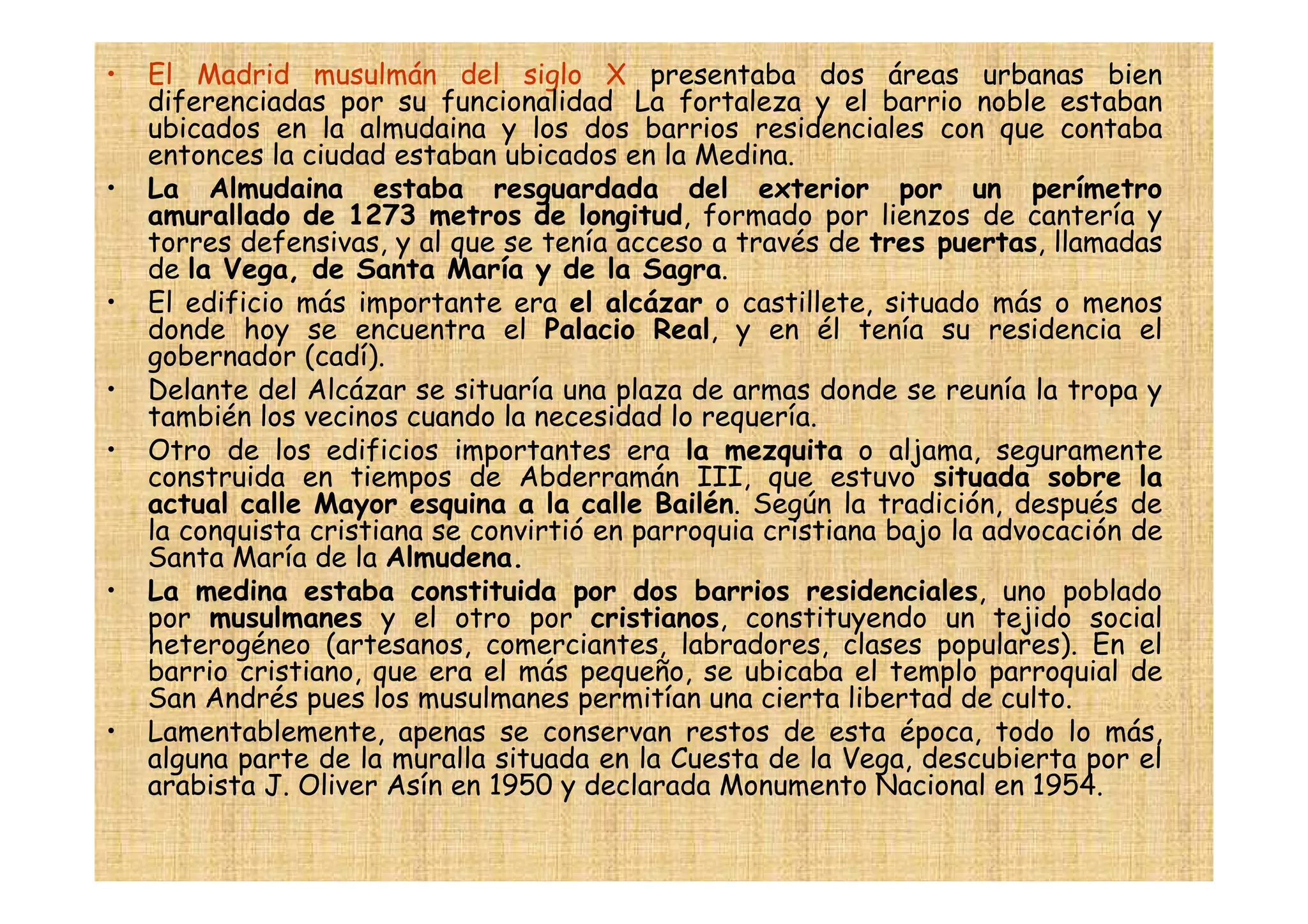 •   El Madrid musulmán del siglo X presentaba dos áreas urbanas bien
    diferenciadas por su funcionalidad La fortaleza y el barrio noble estaban
    ubicados en la almudaina y los dos barrios residenciales con que contaba
    entonces la ciudad estaban ubicados en la Medina.
•   La Almudaina estaba resguardada del exterior por un perímetro
    amurallado de 1273 metros de longitud, formado por lienzos de cantería y
    torres defensivas, y al que se tenía acceso a través de tres puertas, llamadas
    de la Vega, de Santa María y de la Sagra.
•   El edificio más importante era el alcázar o castillete, situado más o menos
    donde hoy se encuentra el Palacio Real, y en él tenía su residencia el
    gobernador (cadí).
•   Delante del Alcázar se situaría una plaza de armas donde se reunía la tropa y
    también los vecinos cuando la necesidad lo requería.
•   Otro de los edificios importantes era la mezquita o aljama, seguramente
    construida en tiempos de Abderramán III, que estuvo situada sobre la
    actual calle Mayor esquina a la calle Bailén. Según la tradición, después de
    la conquista cristiana se convirtió en parroquia cristiana bajo la advocación de
    Santa María de la Almudena.
•   La medina estaba constituida por dos barrios residenciales, uno poblado
    por musulmanes y el otro por cristianos, constituyendo un tejido social
    heterogéneo (artesanos, comerciantes, labradores, clases populares). En el
    barrio cristiano, que era el más pequeño, se ubicaba el templo parroquial de
    San Andrés pues los musulmanes permitían una cierta libertad de culto.
•   Lamentablemente, apenas se conservan restos de esta época, todo lo más,
    alguna parte de la muralla situada en la Cuesta de la Vega, descubierta por el
    arabista J. Oliver Asín en 1950 y declarada Monumento Nacional en 1954.
 