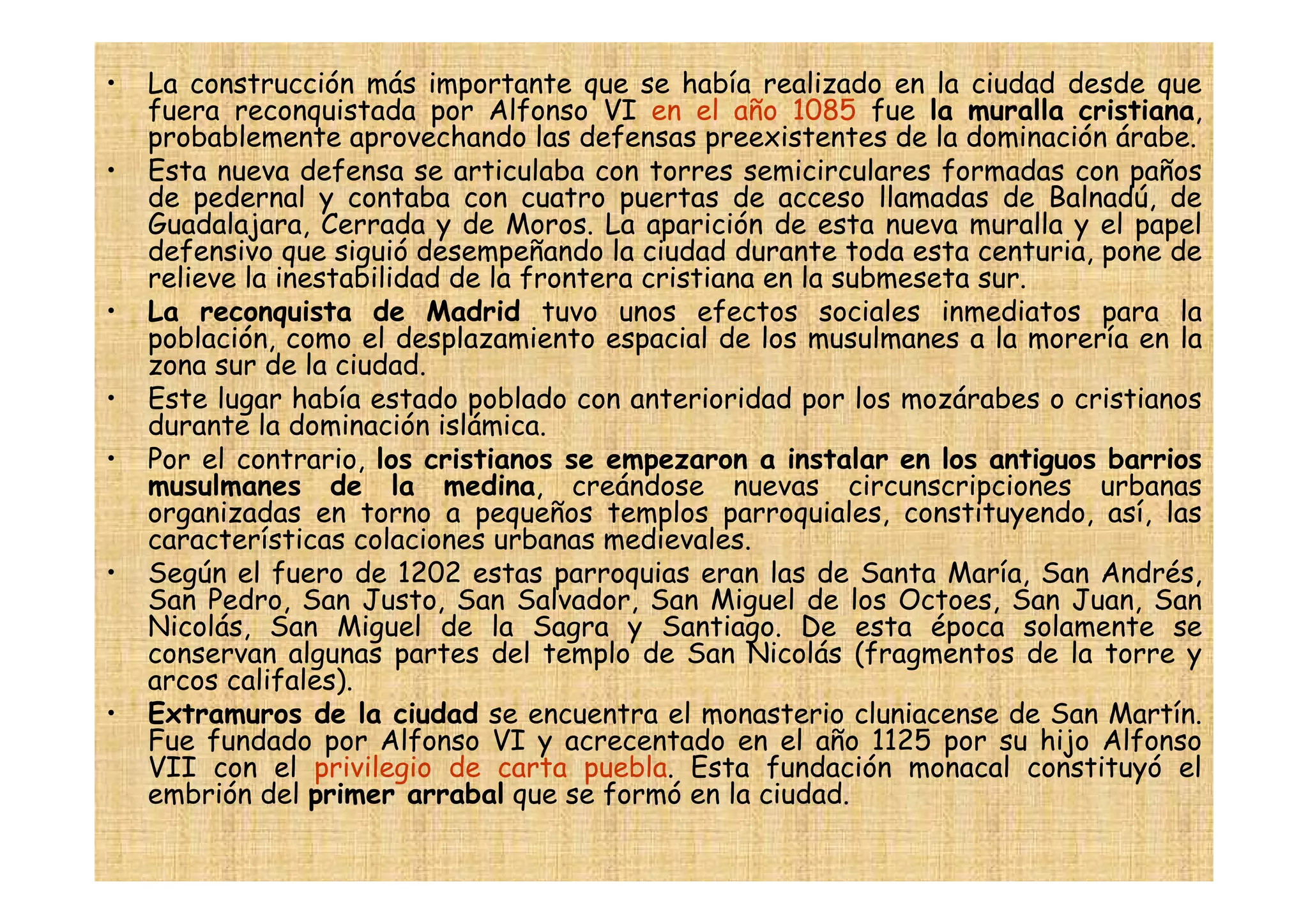 •   La construcción más importante que se había realizado en la ciudad desde que
    fuera reconquistada por Alfonso VI en el año 1085 fue la muralla cristiana,
    probablemente aprovechando las defensas preexistentes de la dominación árabe.
•   Esta nueva defensa se articulaba con torres semicirculares formadas con paños
    de pedernal y contaba con cuatro puertas de acceso llamadas de Balnadú, de
    Guadalajara, Cerrada y de Moros. La aparición de esta nueva muralla y el papel
    defensivo que siguió desempeñando la ciudad durante toda esta centuria, pone de
    relieve la inestabilidad de la frontera cristiana en la submeseta sur.
•   La reconquista de Madrid tuvo unos efectos sociales inmediatos para la
    población, como el desplazamiento espacial de los musulmanes a la morería en la
    zona sur de la ciudad.
•   Este lugar había estado poblado con anterioridad por los mozárabes o cristianos
    durante la dominación islámica.
•   Por el contrario, los cristianos se empezaron a instalar en los antiguos barrios
    musulmanes de la medina, creándose nuevas circunscripciones urbanas
    organizadas en torno a pequeños templos parroquiales, constituyendo, así, las
    características colaciones urbanas medievales.
•   Según el fuero de 1202 estas parroquias eran las de Santa María, San Andrés,
    San Pedro, San Justo, San Salvador, San Miguel de los Octoes, San Juan, San
    Nicolás, San Miguel de la Sagra y Santiago. De esta época solamente se
    conservan algunas partes del templo de San Nicolás (fragmentos de la torre y
    arcos califales).
•   Extramuros de la ciudad se encuentra el monasterio cluniacense de San Martín.
    Fue fundado por Alfonso VI y acrecentado en el año 1125 por su hijo Alfonso
    VII con el privilegio de carta puebla. Esta fundación monacal constituyó el
    embrión del primer arrabal que se formó en la ciudad.
 