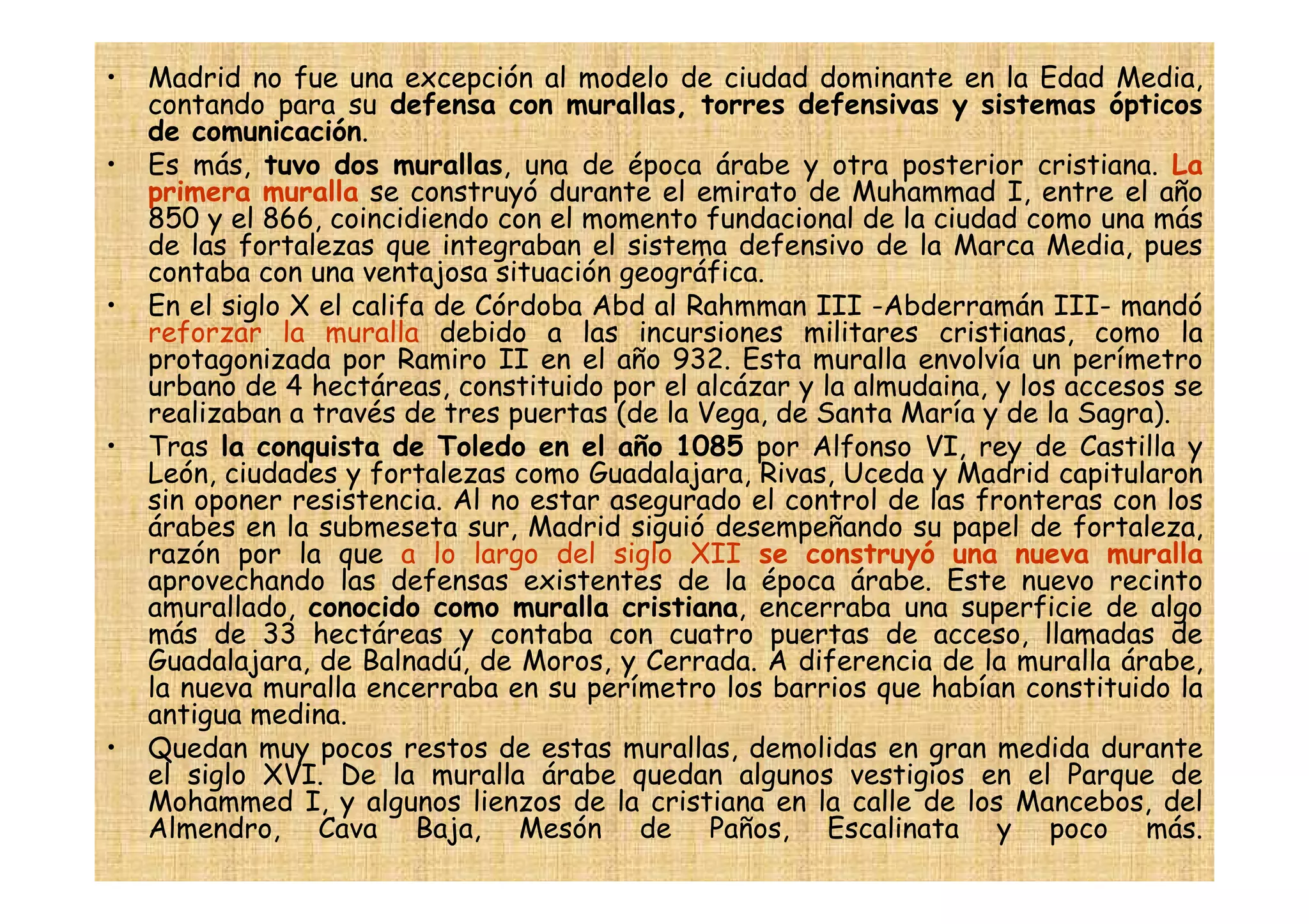 •   Madrid no fue una excepción al modelo de ciudad dominante en la Edad Media,
    contando para su defensa con murallas, torres defensivas y sistemas ópticos
    de comunicación.
•   Es más, tuvo dos murallas, una de época árabe y otra posterior cristiana. La
    primera muralla se construyó durante el emirato de Muhammad I, entre el año
    850 y el 866, coincidiendo con el momento fundacional de la ciudad como una más
    de las fortalezas que integraban el sistema defensivo de la Marca Media, pues
    contaba con una ventajosa situación geográfica.
•   En el siglo X el califa de Córdoba Abd al Rahmman III -Abderramán III- mandó
    reforzar la muralla debido a las incursiones militares cristianas, como la
    protagonizada por Ramiro II en el año 932. Esta muralla envolvía un perímetro
    urbano de 4 hectáreas, constituido por el alcázar y la almudaina, y los accesos se
    realizaban a través de tres puertas (de la Vega, de Santa María y de la Sagra).
•   Tras la conquista de Toledo en el año 1085 por Alfonso VI, rey de Castilla y
    León, ciudades y fortalezas como Guadalajara, Rivas, Uceda y Madrid capitularon
    sin oponer resistencia. Al no estar asegurado el control de las fronteras con los
    árabes en la submeseta sur, Madrid siguió desempeñando su papel de fortaleza,
    razón por la que a lo largo del siglo XII se construyó una nueva muralla
    aprovechando las defensas existentes de la época árabe. Este nuevo recinto
    amurallado, conocido como muralla cristiana, encerraba una superficie de algo
    más de 33 hectáreas y contaba con cuatro puertas de acceso, llamadas de
    Guadalajara, de Balnadú, de Moros, y Cerrada. A diferencia de la muralla árabe,
    la nueva muralla encerraba en su perímetro los barrios que habían constituido la
    antigua medina.
•   Quedan muy pocos restos de estas murallas, demolidas en gran medida durante
    el siglo XVI. De la muralla árabe quedan algunos vestigios en el Parque de
    Mohammed I, y algunos lienzos de la cristiana en la calle de los Mancebos, del
    Almendro, Cava Baja, Mesón de Paños, Escalinata y poco más.
 