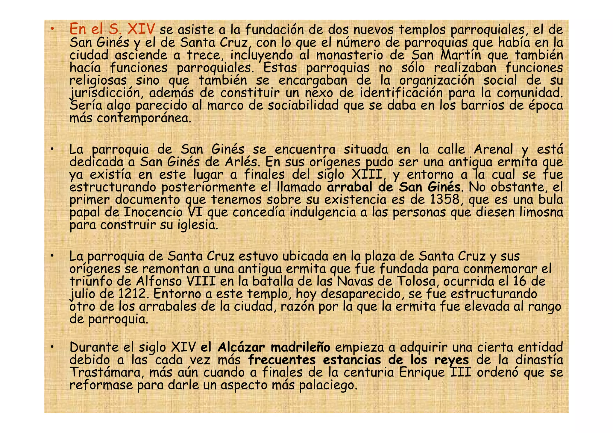 • En el S. XIV se asiste a la fundación de dos nuevos templos parroquiales, el de
    San Ginés y el de Santa Cruz, con lo que el número de parroquias que había en la
    ciudad asciende a trece, incluyendo al monasterio de San Martín que también
    hacía funciones parroquiales. Estas parroquias no sólo realizaban funciones
    religiosas sino que también se encargaban de la organización social de su
    jurisdicción, además de constituir un nexo de identificación para la comunidad.
    Sería algo parecido al marco de sociabilidad que se daba en los barrios de época
    más contemporánea.

•   La parroquia de San Ginés se encuentra situada en la calle Arenal y está
    dedicada a San Ginés de Arlés. En sus orígenes pudo ser una antigua ermita que
    ya existía en este lugar a finales del siglo XIII, y entorno a la cual se fue
    estructurando posteriormente el llamado arrabal de San Ginés. No obstante, el
    primer documento que tenemos sobre su existencia es de 1358, que es una bula
    papal de Inocencio VI que concedía indulgencia a las personas que diesen limosna
    para construir su iglesia.

•   La parroquia de Santa Cruz estuvo ubicada en la plaza de Santa Cruz y sus
    orígenes se remontan a una antigua ermita que fue fundada para conmemorar el
    triunfo de Alfonso VIII en la batalla de las Navas de Tolosa, ocurrida el 16 de
    julio de 1212. Entorno a este templo, hoy desaparecido, se fue estructurando
    otro de los arrabales de la ciudad, razón por la que la ermita fue elevada al rango
    de parroquia.

•   Durante el siglo XIV el Alcázar madrileño empieza a adquirir una cierta entidad
    debido a las cada vez más frecuentes estancias de los reyes de la dinastía
    Trastámara, más aún cuando a finales de la centuria Enrique III ordenó que se
    reformase para darle un aspecto más palaciego.
 