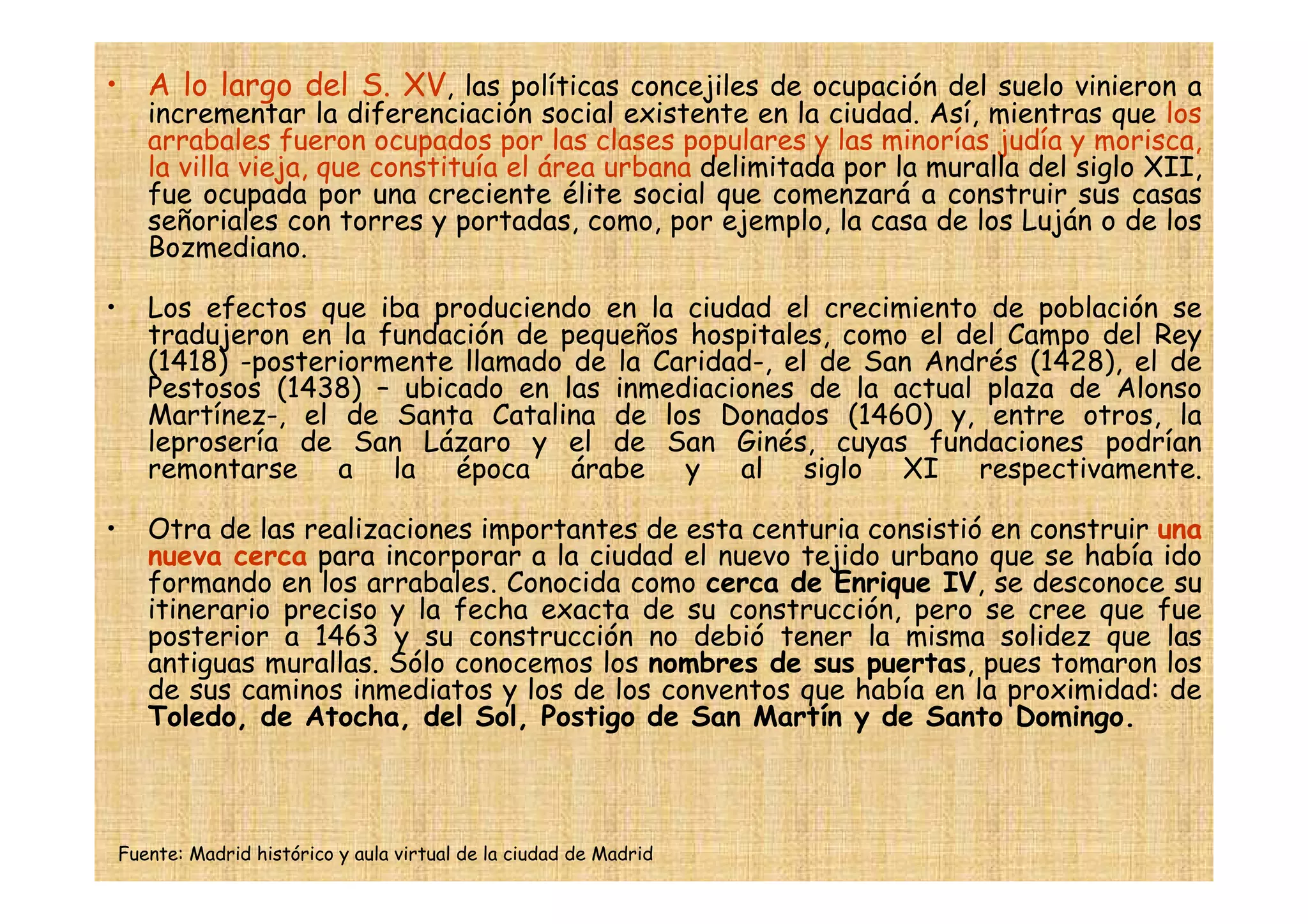 • A lo largo del S. XV, las políticas concejiles de ocupación del suelo vinieron a
       incrementar la diferenciación social existente en la ciudad. Así, mientras que los
       arrabales fueron ocupados por las clases populares y las minorías judía y morisca,
       la villa vieja, que constituía el área urbana delimitada por la muralla del siglo XII,
       fue ocupada por una creciente élite social que comenzará a construir sus casas
       señoriales con torres y portadas, como, por ejemplo, la casa de los Luján o de los
       Bozmediano.

•      Los efectos que iba produciendo en la ciudad el crecimiento de población se
       tradujeron en la fundación de pequeños hospitales, como el del Campo del Rey
       (1418) -posteriormente llamado de la Caridad-, el de San Andrés (1428), el de
       Pestosos (1438) – ubicado en las inmediaciones de la actual plaza de Alonso
       Martínez-, el de Santa Catalina de los Donados (1460) y, entre otros, la
       leprosería de San Lázaro y el de San Ginés, cuyas fundaciones podrían
       remontarse a la época árabe y al siglo XI respectivamente.

•      Otra de las realizaciones importantes de esta centuria consistió en construir una
       nueva cerca para incorporar a la ciudad el nuevo tejido urbano que se había ido
       formando en los arrabales. Conocida como cerca de Enrique IV, se desconoce su
       itinerario preciso y la fecha exacta de su construcción, pero se cree que fue
       posterior a 1463 y su construcción no debió tener la misma solidez que las
       antiguas murallas. Sólo conocemos los nombres de sus puertas, pues tomaron los
       de sus caminos inmediatos y los de los conventos que había en la proximidad: de
       Toledo, de Atocha, del Sol, Postigo de San Martín y de Santo Domingo.



    Fuente: Madrid histórico y aula virtual de la ciudad de Madrid
 