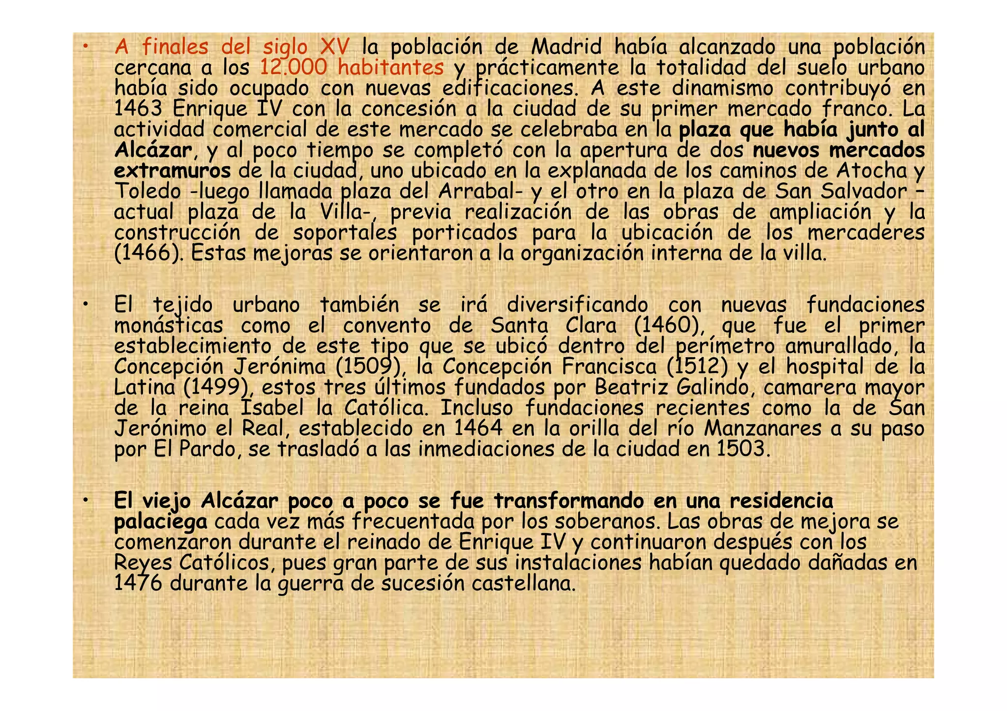 •   A finales del siglo XV la población de Madrid había alcanzado una población
    cercana a los 12.000 habitantes y prácticamente la totalidad del suelo urbano
    había sido ocupado con nuevas edificaciones. A este dinamismo contribuyó en
    1463 Enrique IV con la concesión a la ciudad de su primer mercado franco. La
    actividad comercial de este mercado se celebraba en la plaza que había junto al
    Alcázar, y al poco tiempo se completó con la apertura de dos nuevos mercados
    extramuros de la ciudad, uno ubicado en la explanada de los caminos de Atocha y
    Toledo -luego llamada plaza del Arrabal- y el otro en la plaza de San Salvador –
    actual plaza de la Villa-, previa realización de las obras de ampliación y la
    construcción de soportales porticados para la ubicación de los mercaderes
    (1466). Estas mejoras se orientaron a la organización interna de la villa.

•   El tejido urbano también se irá diversificando con nuevas fundaciones
    monásticas como el convento de Santa Clara (1460), que fue el primer
    establecimiento de este tipo que se ubicó dentro del perímetro amurallado, la
    Concepción Jerónima (1509), la Concepción Francisca (1512) y el hospital de la
    Latina (1499), estos tres últimos fundados por Beatriz Galindo, camarera mayor
    de la reina Isabel la Católica. Incluso fundaciones recientes como la de San
    Jerónimo el Real, establecido en 1464 en la orilla del río Manzanares a su paso
    por El Pardo, se trasladó a las inmediaciones de la ciudad en 1503.

•   El viejo Alcázar poco a poco se fue transformando en una residencia
    palaciega cada vez más frecuentada por los soberanos. Las obras de mejora se
    comenzaron durante el reinado de Enrique IV y continuaron después con los
    Reyes Católicos, pues gran parte de sus instalaciones habían quedado dañadas en
    1476 durante la guerra de sucesión castellana.
 
