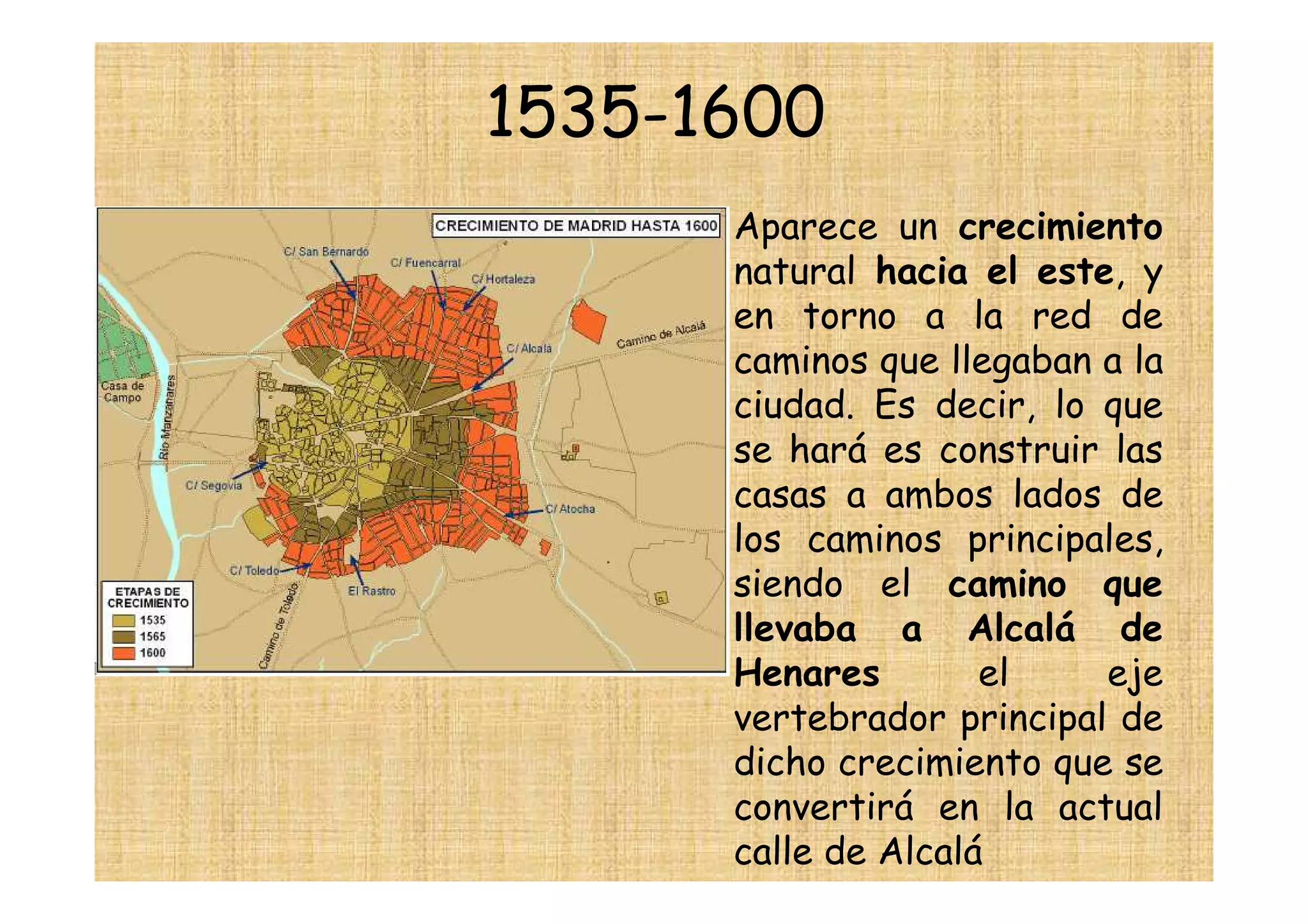 1535-1600
     • Aparece un crecimiento
       natural hacia el este, y
       en torno a la red de
       caminos que llegaban a la
       ciudad. Es decir, lo que
       se hará es construir las
       casas a ambos lados de
       los caminos principales,
       siendo el camino que
       llevaba a Alcalá de
       Henares        el    eje
       vertebrador principal de
       dicho crecimiento que se
       convertirá en la actual
       calle de Alcalá
 