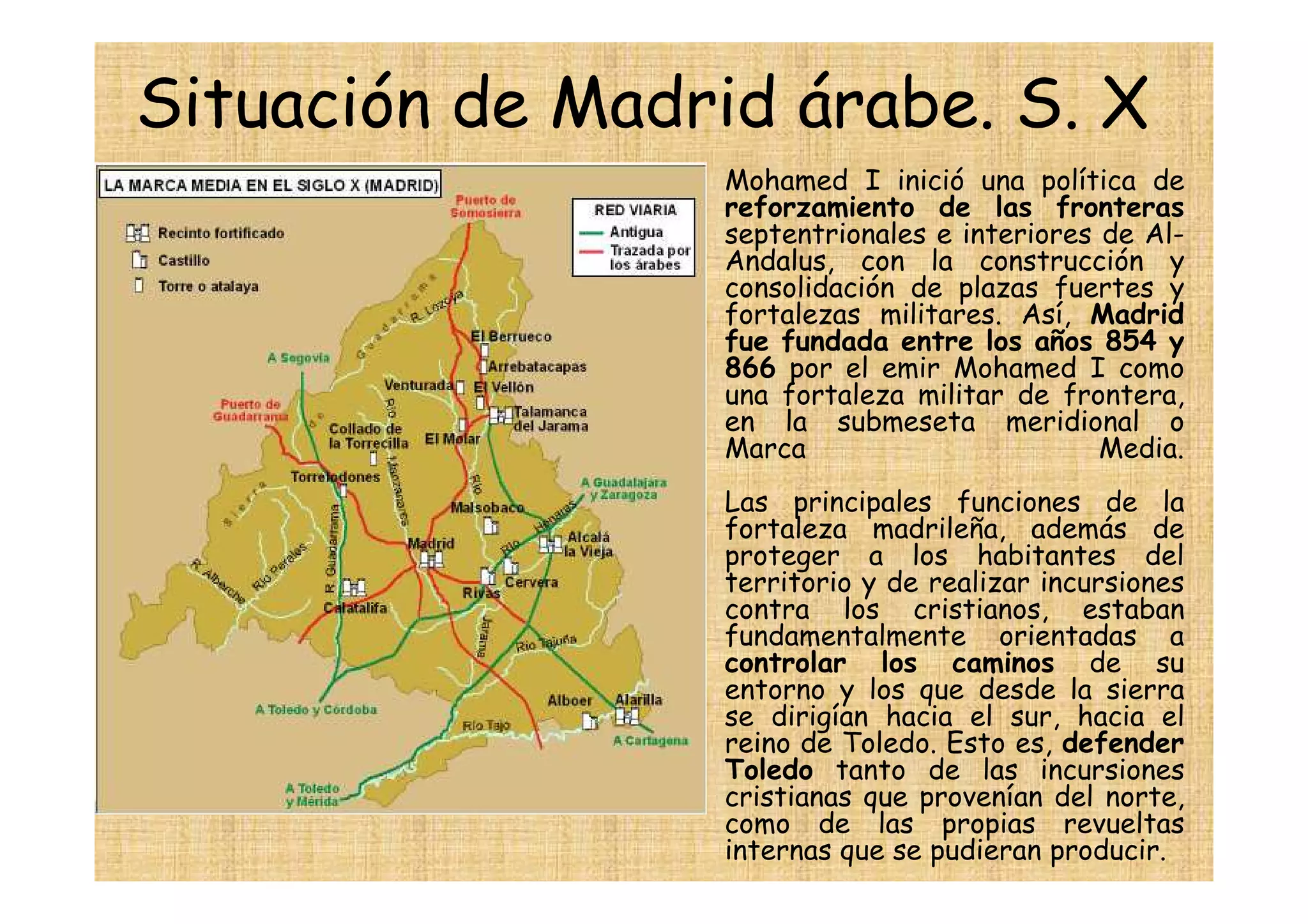 Situación de Madrid árabe. S. X
                •   Mohamed I inició una política de
                    reforzamiento de las fronteras
                    septentrionales e interiores de Al-
                    Andalus, con la construcción y
                    consolidación de plazas fuertes y
                    fortalezas militares. Así, Madrid
                    fue fundada entre los años 854 y
                    866 por el emir Mohamed I como
                    una fortaleza militar de frontera,
                    en la submeseta meridional o
                    Marca                        Media.
                    Las principales funciones de la
                    fortaleza madrileña, además de
                    proteger a los habitantes del
                    territorio y de realizar incursiones
                    contra los cristianos, estaban
                    fundamentalmente orientadas a
                    controlar los caminos de su
                    entorno y los que desde la sierra
                    se dirigían hacia el sur, hacia el
                    reino de Toledo. Esto es, defender
                    Toledo tanto de las incursiones
                    cristianas que provenían del norte,
                    como de las propias revueltas
                    internas que se pudieran producir.
 