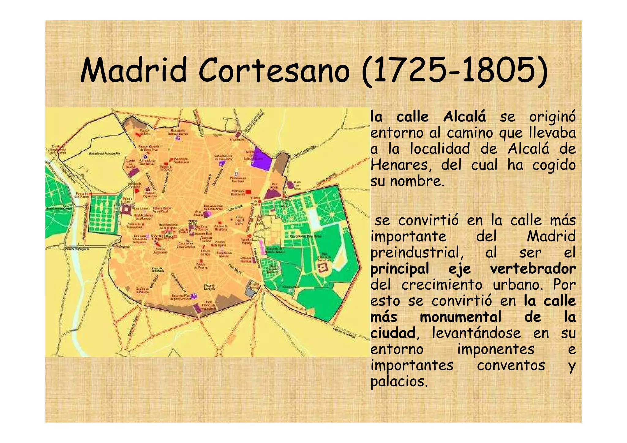 Madrid Cortesano (1725-1805)
                • la calle Alcalá se originó
                  entorno al camino que llevaba
                  a la localidad de Alcalá de
                  Henares, del cual ha cogido
                  su nombre.

                •    se convirtió en la calle más
                    importante     del    Madrid
                    preindustrial, al ser el
                    principal eje vertebrador
                    del crecimiento urbano. Por
                    esto se convirtió en la calle
                    más    monumental     de la
                    ciudad, levantándose en su
                    entorno      imponentes     e
                    importantes    conventos    y
                    palacios.
 