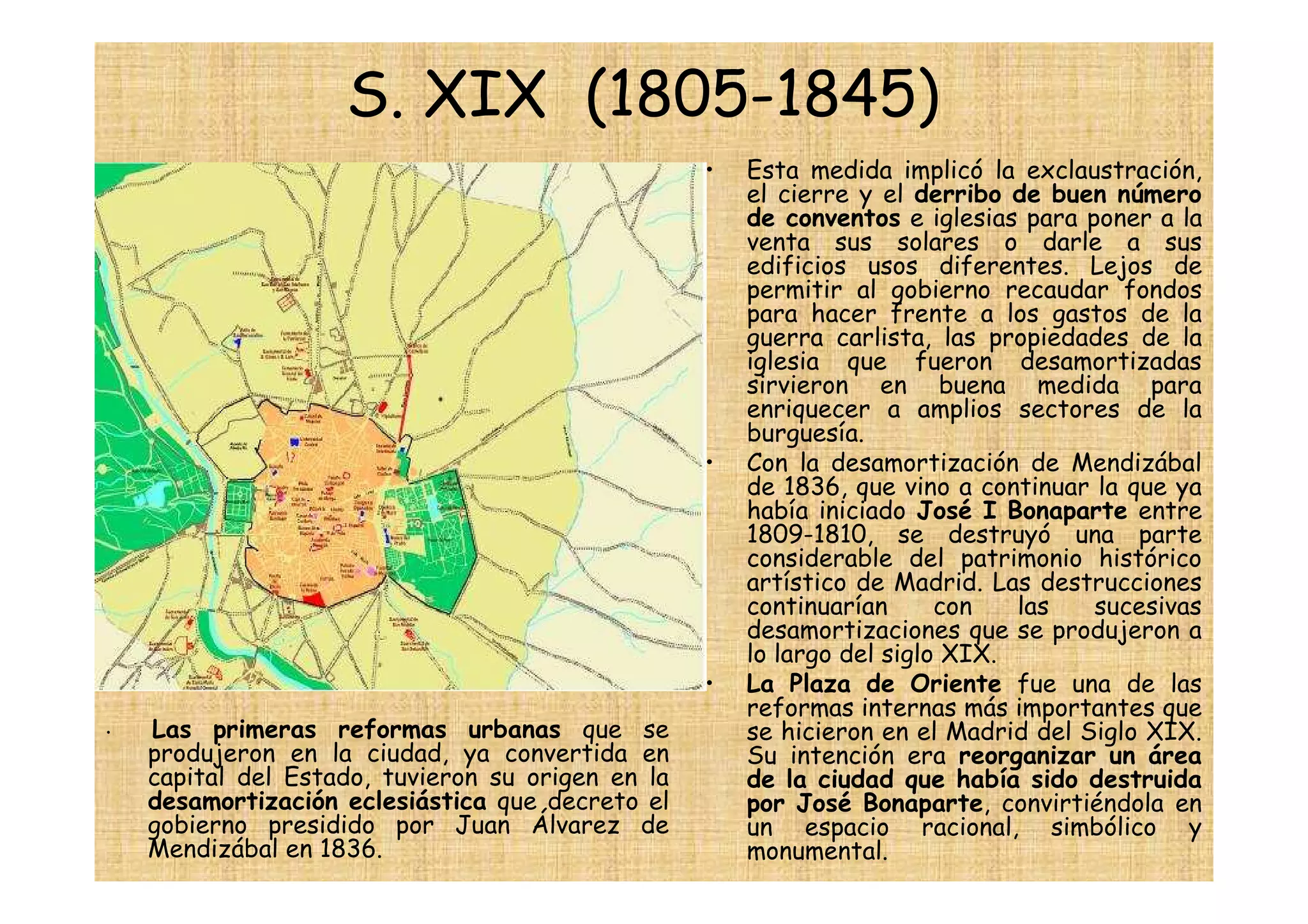S. XIX (1805-1845)
                                                   •   Esta medida implicó la exclaustración,
                                                       el cierre y el derribo de buen número
                                                       de conventos e iglesias para poner a la
                                                       venta sus solares o darle a sus
                                                       edificios usos diferentes. Lejos de
                                                       permitir al gobierno recaudar fondos
                                                       para hacer frente a los gastos de la
                                                       guerra carlista, las propiedades de la
                                                       iglesia que fueron desamortizadas
                                                       sirvieron en buena medida para
                                                       enriquecer a amplios sectores de la
                                                       burguesía.
                                                   •   Con la desamortización de Mendizábal
                                                       de 1836, que vino a continuar la que ya
                                                       había iniciado José I Bonaparte entre
                                                       1809-1810, se destruyó una parte
                                                       considerable del patrimonio histórico
                                                       artístico de Madrid. Las destrucciones
                                                       continuarían      con   las   sucesivas
                                                       desamortizaciones que se produjeron a
                                                       lo largo del siglo XIX.
                                                   •   La Plaza de Oriente fue una de las
                                                       reformas internas más importantes que
•   Las primeras reformas urbanas que se               se hicieron en el Madrid del Siglo XIX.
    produjeron en la ciudad, ya convertida en          Su intención era reorganizar un área
    capital del Estado, tuvieron su origen en la       de la ciudad que había sido destruida
    desamortización eclesiástica que decreto el        por José Bonaparte, convirtiéndola en
    gobierno presidido por Juan Álvarez de             un espacio racional, simbólico y
    Mendizábal en 1836.                                monumental.
 