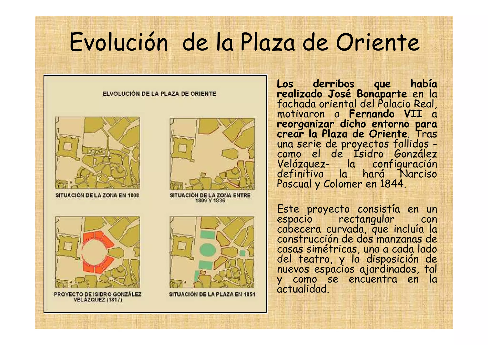 Evolución de la Plaza de Oriente
                 •   Los     derribos    que     había
                     realizado José Bonaparte en la
                     fachada oriental del Palacio Real,
                     motivaron a Fernando VII a
                     reorganizar dicho entorno para
                     crear la Plaza de Oriente. Tras
                     una serie de proyectos fallidos -
                     como el de Isidro González
                     Velázquez-     la  configuración
                     definitiva la hará Narciso
                     Pascual y Colomer en 1844.

                 •   Este proyecto consistía en un
                     espacio     rectangular       con
                     cabecera curvada, que incluía la
                     construcción de dos manzanas de
                     casas simétricas, una a cada lado
                     del teatro, y la disposición de
                     nuevos espacios ajardinados, tal
                     y como se encuentra en la
                     actualidad.
                 •
 