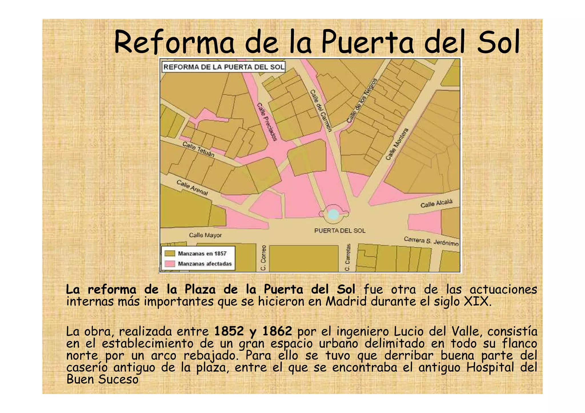 Reforma de la Puerta del Sol




La reforma de la Plaza de la Puerta del Sol fue otra de las actuaciones
internas más importantes que se hicieron en Madrid durante el siglo XIX.

La obra, realizada entre 1852 y 1862 por el ingeniero Lucio del Valle, consistía
en el establecimiento de un gran espacio urbano delimitado en todo su flanco
norte por un arco rebajado. Para ello se tuvo que derribar buena parte del
caserío antiguo de la plaza, entre el que se encontraba el antiguo Hospital del
Buen Suceso
 