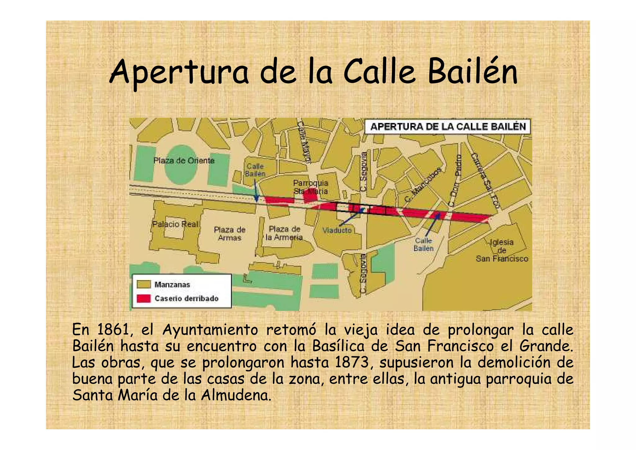 Apertura de la Calle Bailén




En 1861, el Ayuntamiento retomó la vieja idea de prolongar la calle
Bailén hasta su encuentro con la Basílica de San Francisco el Grande.
Las obras, que se prolongaron hasta 1873, supusieron la demolición de
buena parte de las casas de la zona, entre ellas, la antigua parroquia de
Santa María de la Almudena.
 