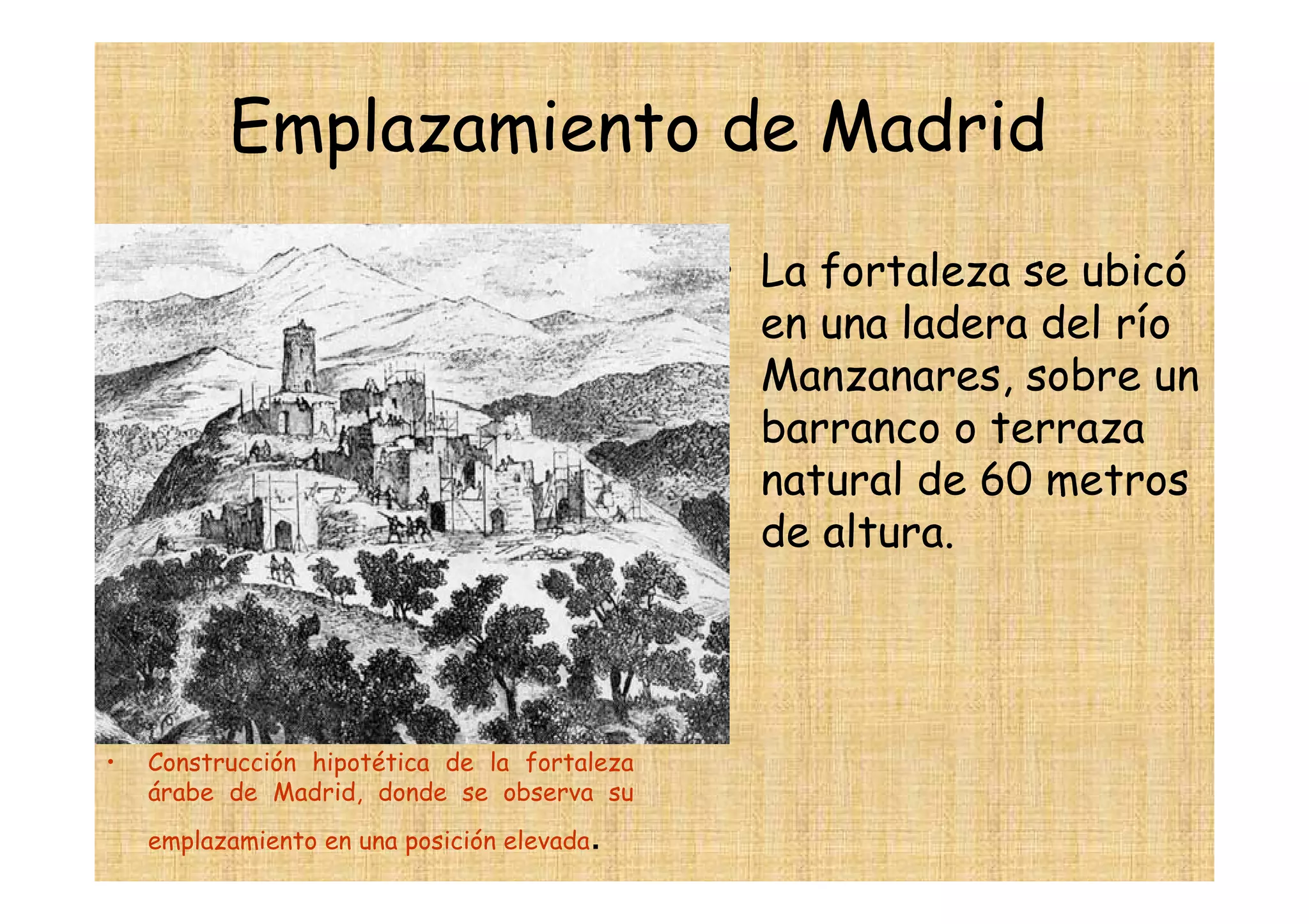 Emplazamiento de Madrid
                                              • La fortaleza se ubicó
                                                en una ladera del río
                                                Manzanares, sobre un
                                                barranco o terraza
                                                natural de 60 metros
                                                de altura.




•   Construcción hipotética de la fortaleza
    árabe de Madrid, donde se observa su
                                        .
    emplazamiento en una posición elevada
 
