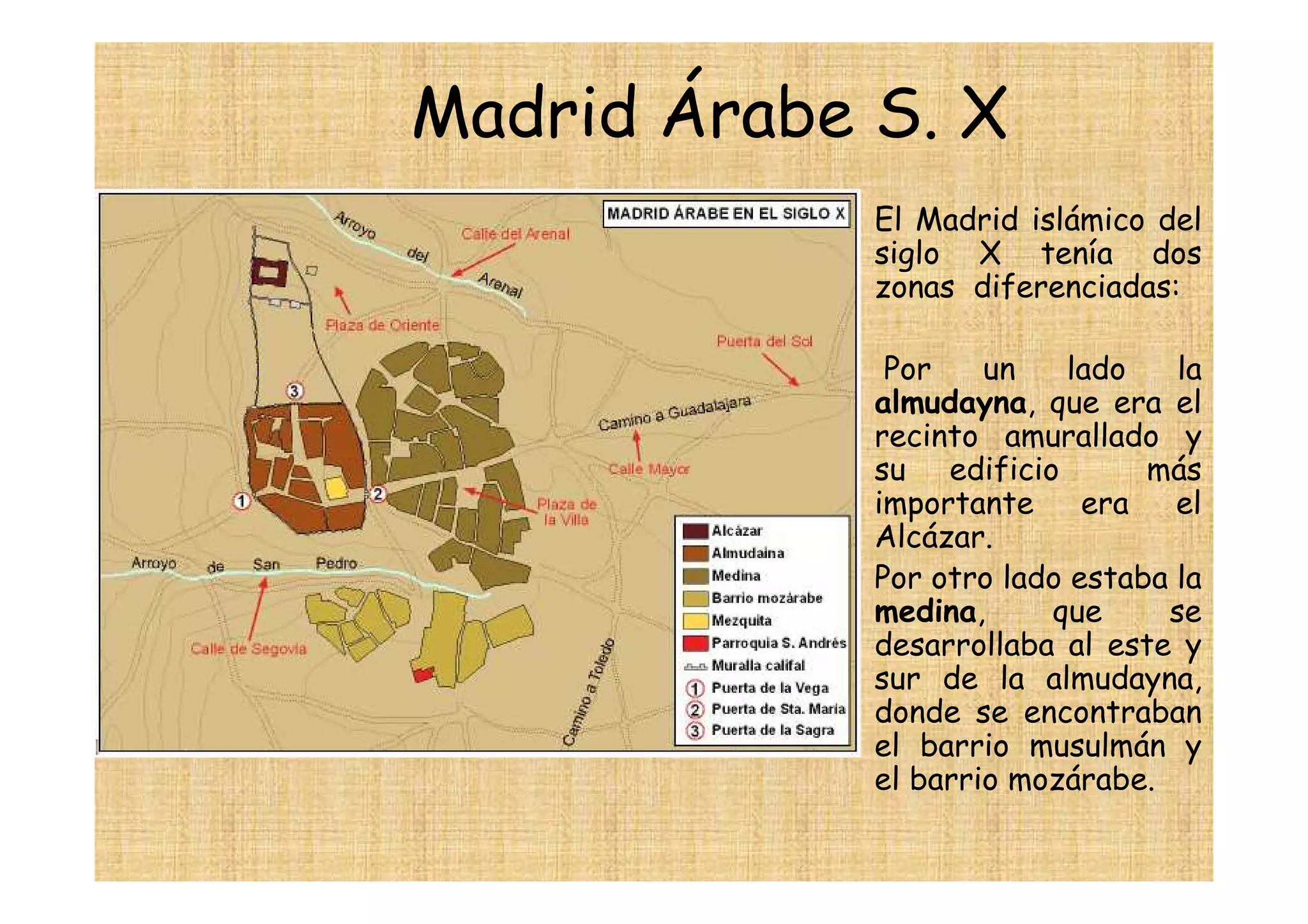 Madrid Árabe S. X
           • El Madrid islámico del
             siglo X tenía dos
             zonas diferenciadas:

           •  Por    un    lado   la
             almudayna, que era el
             recinto amurallado y
             su edificio        más
             importante     era   el
             Alcázar.
           • Por otro lado estaba la
             medina,     que     se
             desarrollaba al este y
             sur de la almudayna,
             donde se encontraban
             el barrio musulmán y
             el barrio mozárabe.
 