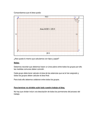 GeoTic en el aula de 6º Sexto de Primaria                            Sara López Gutiérrez



Comprobamos que el área queda:




¿Nos queda lo mismo que calculamos con lápiz y papel?

Notas:

Debemos recordar que debemos hacer un único plano entre todos los grupos por ello
las medidas comunes deben coincidir.

Cada grupo debe tener calcular el área de las estancias que se le han asignado y
todos los grupos deben calcular el área final.

Para todo ello debemos colaborar entre todos los grupos.



Para terminar no olvidéis subir todo vuestro trabajo al blog.

No hay que olvidar incluir una descripción de todos los pormenores del proceso del
trabajo.
 