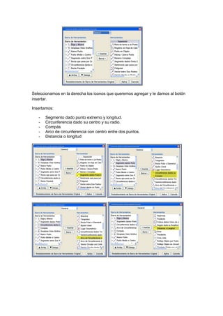 GeoTic en el aula de 6º Sexto de Primaria                        Sara López Gutiérrez




Seleccionamos en la derecha los iconos que queremos agregar y le damos al botón
insertar.

Insertamos:

    -   Segmento dado punto extremo y longitud.
    -   Circunferencia dado su centro y su radio.
    -   Compás
    -   Arco de circunferencia con centro entre dos puntos.
    -   Distancia o longitud
 