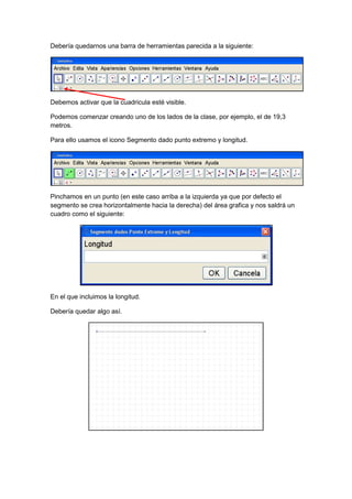 GeoTic en el aula de 6º Sexto de Primaria                           Sara López Gutiérrez



Debería quedarnos una barra de herramientas parecida a la siguiente:




Debemos activar que la cuadricula esté visible.

Podemos comenzar creando uno de los lados de la clase, por ejemplo, el de 19,3
metros.

Para ello usamos el icono Segmento dado punto extremo y longitud.




Pinchamos en un punto (en este caso arriba a la izquierda ya que por defecto el
segmento se crea horizontalmente hacia la derecha) del área grafica y nos saldrá un
cuadro como el siguiente:




En el que incluimos la longitud.

Debería quedar algo así.
 