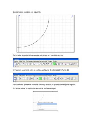 GeoTic en el aula de 6º Sexto de Primaria                                Sara López Gutiérrez



Quedara algo parecido a lo siguiente:




Para hallar el punto de intersección utilizamos el icono Intersección.




Y trazar un segmento entre el punto A y el punto de intersección (Punto C).




Para terminar queremos ocultar el círculo y la recta ya que no forman parte el plano.

Podemos utilizar la opción de desmarcar –Muestra objeto.
 