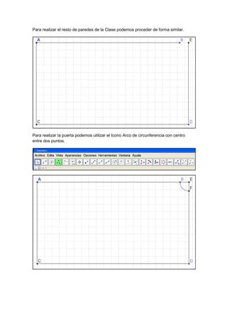 GeoTic en el aula de 6º Sexto de Primaria                             Sara López Gutiérrez



Para realizar el resto de paredes de la Clase podemos proceder de forma similar.




Para realizar la puerta podemos utilizar el Icono Arco de circunferencia con centro
entre dos puntos.
 