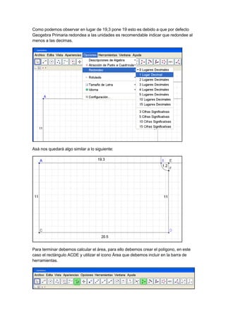GeoTic en el aula de 6º Sexto de Primaria                           Sara López Gutiérrez



Como podemos observar en lugar de 19,3 pone 19 esto es debido a que por defecto
Geogebra Primaria redondea a las unidades es recomendable indicar que redondee al
menos a las decimas.




Asá nos quedará algo similar a lo siguiente:




Para terminar debemos calcular el área, para ello debemos crear el polígono, en este
caso el rectángulo ACDE y utilizar el icono Área que debemos incluir en la barra de
herramientas.
 