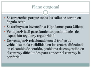 Plano otogonal
 Se caracteriza porque todas las calles se cortan en

ángulo recto.
 Se atribuyo su invención a Hipodamos para Mileto.
 Ventajas fácil parcelamiento, posibilidades de
expansión regular y regularidad.
 Desventajas relacionado con el trafico de
vehículos: mala visibilidad en los cruces, dificultad
en el cambio de sentido, problema de congestión en
el centro y dificultades para conocer el centro y la
periferia.

 