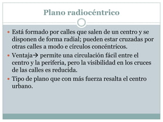 Plano radiocéntrico
 Está formado por calles que salen de un centro y se

disponen de forma radial; pueden estar cruzadas por
otras calles a modo e círculos concéntricos.
 Ventaja permite una circulación fácil entre el
centro y la periferia, pero la visibilidad en los cruces
de las calles es reducida.
 Tipo de plano que con más fuerza resalta el centro
urbano.

 