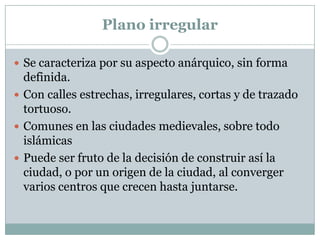 Plano irregular
 Se caracteriza por su aspecto anárquico, sin forma

definida.
 Con calles estrechas, irregulares, cortas y de trazado
tortuoso.
 Comunes en las ciudades medievales, sobre todo
islámicas
 Puede ser fruto de la decisión de construir así la
ciudad, o por un origen de la ciudad, al converger
varios centros que crecen hasta juntarse.

 