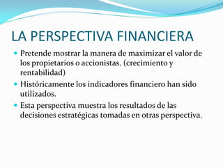 LA PERSPECTIVA FINANCIERA
 Pretende mostrar la manera de maximizar el valor de
los propietarios o accionistas. (crecimiento y
rentabilidad)
 Históricamente los indicadores financiero han sido
utilizados.
 Esta perspectiva muestra los resultados de las
decisiones estratégicas tomadas en otras perspectiva.
 