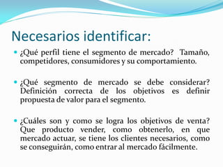 Necesarios identificar:
 ¿Qué perfil tiene el segmento de mercado? Tamaño,
competidores, consumidores y su comportamiento.
 ¿Qué segmento de mercado se debe considerar?
Definición correcta de los objetivos es definir
propuesta de valor para el segmento.
 ¿Cuáles son y como se logra los objetivos de venta?
Que producto vender, como obtenerlo, en que
mercado actuar, se tiene los clientes necesarios, como
se conseguirán, como entrar al mercado fácilmente.
 