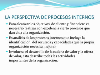 LA PERSPECTIVA DE PROCESOS INTERNOS
 Para alcanzar los objetivos de cliente y financiero es
necesario realizar con excelencia cierto procesos que
dan vida a la organización.
 Es análisis de los procesos internos que incluye la
identificación del recursos y capacidades que la propia
organización necesita mejorar.
 Involucra el desarrollo de la cadena de valor y la oferta
de valor, esta describe todas las actividades
importantes de la organización.
 
