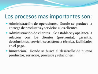 Los procesos mas importantes son:
 Administración de operaciones. Donde se produce la
entrega de productos y servicios a los clientes.
 Administración de clientes. Se establece y apalanca la
relación con los clientes (postventa), garantía,
devoluciones, servicio se asistencia técnica, facilidades
en el pago.
 Innovación. Donde se busca el desarrollo de nuevos
productos, servicios, procesos y relaciones .
 