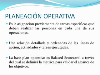 PLANEACIÓN OPERATIVA
 Es la asignación previamente de tareas especificas que
deben realizar las personas en cada una de sus
operaciones.
 Una relación detallada y ordenadas de las líneas de
acción, actividades y tareas ejecutadas.
 La base plan operativo es Balaced Scorecard, a través
del cual se definirá la métrica para validar el alcance de
los objetivos.
 