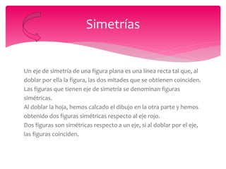 Un eje de simetría de una figura plana es una línea recta tal que, al
doblar por ella la figura, las dos mitades que se obtienen coinciden.
Las figuras que tienen eje de simetría se denominan figuras
simétricas.
Al doblar la hoja, hemos calcado el dibujo en la otra parte y hemos
obtenido dos figuras simétricas respecto al eje rojo.
Dos figuras son simétricas respecto a un eje, si al doblar por el eje,
las figuras coinciden.
Simetrías
 
