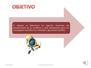 04/12/2014 Dr. Héctor Guerrero MSc.
El objetivo es determinar los aspectos relevantes del
planteamiento de un problema a nivel reproductivo para una
investigación científica con criticidad y rigurosidad científica
 