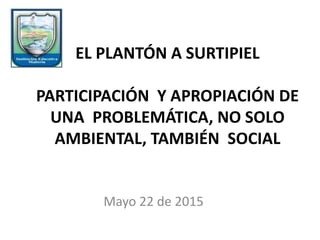 EL PLANTÓN A SURTIPIEL
PARTICIPACIÓN Y APROPIACIÓN DE
UNA PROBLEMÁTICA, NO SOLO
AMBIENTAL, TAMBIÉN SOCIAL
Mayo 22 de 2015
 