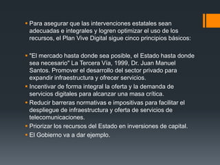  Para asegurar que las intervenciones estatales sean 
adecuadas e integrales y logren optimizar el uso de los 
recursos, el Plan Vive Digital sigue cinco principios básicos: 
 "El mercado hasta donde sea posible, el Estado hasta donde 
sea necesario" La Tercera Vía, 1999, Dr. Juan Manuel 
Santos. Promover el desarrollo del sector privado para 
expandir infraestructura y ofrecer servicios. 
 Incentivar de forma integral la oferta y la demanda de 
servicios digitales para alcanzar una masa crítica. 
 Reducir barreras normativas e impositivas para facilitar el 
despliegue de infraestructura y oferta de servicios de 
telecomunicaciones. 
 Priorizar los recursos del Estado en inversiones de capital. 
 El Gobierno va a dar ejemplo. 
 