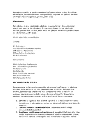 Como termoestables se pueden mencionar los fenoles, animas, resinas de poliéster,
resinas epoxi, resina melamínicas, aminoplásticos y baquelita. Por ejemplo, aislantes
eléctricos, material deportivos, piscinas, entre otros.
Elastómeros
Son plásticos de gran elasticidad y rebote sin perder su forma y dimensión inicial
cuando una fuerza actúa sobre éstos. Forman parte de este tipo de plástico los
cauchos, poliuretanos, siliconas, entre otros. Por ejemplo, neumáticos, prótesis, trajes
de submarinismo, entre otros.
Clasificación de los termoplásticos:
Amorfo:
PS: Poliestireno
ABS: Acrilonitrilo Butadieno Estireno
SAN: Estireno Acrilonitrilo
PMMA: Polimetilmetacrilato
PC: Policarbonato
Semicristalino:
PEHD: Polietileno Alta Densidad
PELD: Polietileno Baja Densidad
PP: Polipropileno
PA: Poliamida
POM: Polióxido de Metileno
PET: Polietiltereftalato
PBT: Polibutiltereftalato
Los beneficios del plástico
Para desmontar los falsos mitos extendidos a lo largo de los años sobre el plástico y
con el fin de dar a conocer sus principales bondades, el Instituto Tecnológico del
Plástico, con motivo del lanzamiento de la campaña “No culpes al plástico” nos
descubre algunas grandes verdades sobre este material con el fin, de que tanto,
personas como empresas consuman, utilicen y reciclen de forma responsable.
1. Garantiza la seguridad para la salud. El plástico es el material sometido a más
controles que el resto y además cumple con las normativas internacionales más
exigentes.
2. Conserva alimentos y evita desperdicios. La comida dura más tiempo
conservando toda su calidad.
3. Se utiliza en medicina avanzada y sistemas de seguridad. El plástico salva vidas
debido a su uso habitual en el sector sanitario, más concretamente en cirugías,
aplicaciones biónicas, como soporte para el desarrollo de órganos e incluso
 
