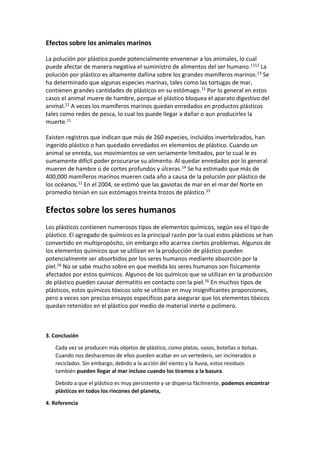 Efectos sobre los animales marinos
La polución por plástico puede potencialmente envenenar a los animales, lo cual
puede afectar de manera negativa el suministro de alimentos del ser humano.1112 La
polución por plástico es altamente dañina sobre los grandes mamíferos marinos.13 Se
ha determinado que algunas especies marinas, tales como las tortugas de mar,
contienen grandes cantidades de plásticos en su estómago.11 Por lo general en estos
casos el animal muere de hambre, porque el plástico bloquea el aparato digestivo del
animal.11 A veces los mamíferos marinos quedan enredados en productos plásticos
tales como redes de pesca, lo cual los puede llegar a dañar o aun producirles la
muerte.11
Existen registros que indican que más de 260 especies, incluidos invertebrados, han
ingerido plástico o han quedado enredados en elementos de plástico. Cuando un
animal se enreda, sus movimientos se ven seriamente limitados, por lo cual le es
sumamente difícil poder procurarse su alimento. Al quedar enredados por lo general
mueren de hambre o de cortes profundos y úlceras.14 Se ha estimado que más de
400,000 mamíferos marinos mueren cada año a causa de la polución por plástico de
los océanos.11 En el 2004, se estimó que las gaviotas de mar en el mar del Norte en
promedio tenían en sus estómagos treinta trozos de plástico.15
Efectos sobre los seres humanos
Los plásticos contienen numerosos tipos de elementos químicos, según sea el tipo de
plástico. El agregado de químicos es la principal razón por la cual estos plásticos se han
convertido en multipropósito, sin embargo ello acarrea ciertos problemas. Algunos de
los elementos químicos que se utilizan en la producción de plástico pueden
potencialmente ser absorbidos por los seres humanos mediante absorción por la
piel.16 No se sabe mucho sobre en que medida los seres humanos son físicamente
afectados por estos químicos. Algunos de los químicos que se utilizan en la producción
de plástico pueden causar dermatitis en contacto con la piel.16 En muchos tipos de
plásticos, estos químicos tóxicos solo se utilizan en muy insignificantes proporciones,
pero a veces son preciso ensayos específicos para asegurar que los elementos tóxicos
quedan retenidos en el plástico por medio de material inerte o polímero.
3. Conclusión
Cada vez se producen más objetos de plástico, como platos, vasos, botellas o bolsas.
Cuando nos deshacemos de ellos pueden acabar en un vertedero, ser incinerados o
reciclados. Sin embargo, debido a la acción del viento y la lluvia, estos residuos
también pueden llegar al mar incluso cuando los tiramos a la basura.
Debido a que el plástico es muy persistente y se dispersa fácilmente, podemos encontrar
plásticos en todos los rincones del planeta,
4. Referencia
 