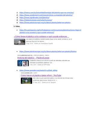 1. https://naeco.com/es/actualidad/ventajas-del-plastico-que-no-conocias/
2. https://www.vicedomarti.com/caracteristicas-y-propiedas-del-plastico/
3. https://www.significados.com/plastico/
4. https://elplasticomata.com/salud-humana/
5. https://www.plasticseurope.org/es/about-plastics/what-are-plastics
5. Video
 https://es.greenpeace.org/es/trabajamos-en/consumismo/plasticos/como-llega-el-
plastico-a-los-oceanos-y-que-sucede-entonces/
 https://www.plasticseurope.org/es/about-plastics/what-are-plastics/history
 https://www.youtube.com/watch?v=yZDo6_eKbLg
 