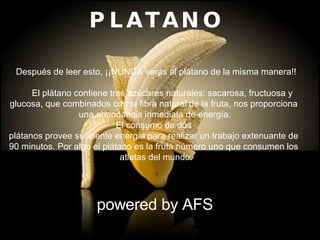 PLATANO          Después de leer esto, ¡¡NUNCA veras al plátano de la misma manera!!        El plátano contiene tres azúcares naturales: sacarosa, fructuosa y  glucosa, que combinados con la fibra natural de la fruta, nos proporciona  una abundancia inmediata de energía. El consumo de dos  plátanos provee suficiente energía para realizar un trabajo extenuante de  90 minutos. Por algo el plátano es la fruta número uno que consumen los   atletas del mundo. powered by AFS 