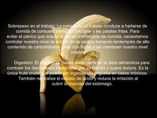 Sobrepeso en el trabajo: La presión en el trabajo conduce a hartarse de  comida de consuelo como el chocolate y las patatas fritas. Para  evitar el pánico que induce al deseo irrefrenable de comida, necesitamos  controlar nuestro nivel de azúcar en la sangre tomando tentempiés de alto  contenido de carbohidratos cada dos horas y así mantener nuestro nivel  estable.        Digestión: El plátano es usado como parte de la dieta alimenticia para  combatir los desórdenes intestinales por su blanda y suave textura. Es la  única fruta cruda que puede ser ingerida sin angustia en casos crónicos.  También neutraliza el exceso de ácido y reduce la irritación al        cubrir la mucosa del estómago. 