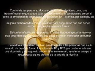    Control de temperatura: Muchas culturas ven al plátano como una  fruta refrescante que puede bajar al mismo tiempo la temperatura corporal  como la emocional de las madres en gestación. En Tailandia, por ejemplo, las  mujeres embarazadas comen plátanos para asegurarse que sus bebés nazcan con una temperatura fresca        Desorden afectivo de temporada: El plátano puede ayudar a resolver  este desorden por el tryptophan, que actúa como un mejorador de humor  natural.        Fumadores: El plátano también puede ayudar a las personas que están  tratando de dejar de fumar. Las vitaminas B6 y B12 que contiene, a la vez  que el potasio y el magnesio que en él se encuentran, ayudan al cuerpo a  recuperarse de los efectos de la falta de la nicotina. 