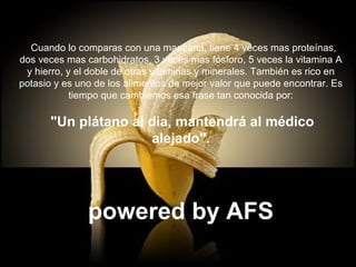    Cuando lo comparas con una manzana, tiene 4 veces mas proteínas, dos veces mas carbohidratos, 3 veces mas fósforo, 5 veces la vitamina A y hierro, y el doble de otras vitaminas y minerales. También es rico en potasio y es uno de los alimentos de mejor valor que puede encontrar. Es tiempo que cambiemos esa frase tan conocida por: "Un plátano al dia, mantendrá al médico alejado". powered by AFS 