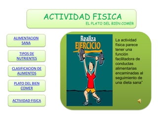 ACTIVIDAD FISICA
                           EL PLATO DEL BIEN COMER



ALIMENTACION                             La actividad
    SANA                                 física parece
                                         tener una
   TIPOS DE                              función
  NUTRIENTES                             facilitadora de
                                         conductas
CLASIFICACION DE                         alimentarias
   ALIMENTOS                             encaminadas al
                                         seguimiento de
 PLATO DEL BIEN                          una dieta sana”
     COMER


ACTIVIDAD FISICA
 