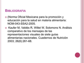 BIBLIOGRAFIA
 (Norma Oficial Mexicana para la promoción y
educación para la salud en materia alimentaria:
NOM-043-SSA2-2005.
 Kaufer M, Valdés R, Willet W, Solomons N. Análisis
comparativo de los mensajes de las
representaciones visuales de siete guías
alimentarias nacionales. Cuadernos de Nutrición
2003; 26(6):261-68.
 