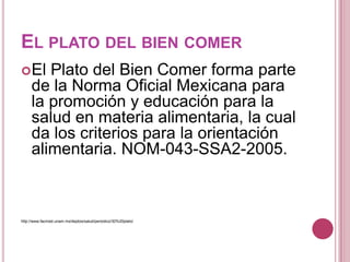 EL PLATO DEL BIEN COMER
El Plato del Bien Comer forma parte
de la Norma Oficial Mexicana para
la promoción y educación para la
salud en materia alimentaria, la cual
da los criterios para la orientación
alimentaria. NOM-043-SSA2-2005.
http://www.facmed.unam.mx/deptos/salud/periodico/30%20plato/
 