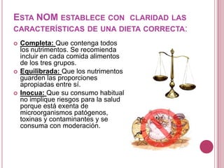 ESTA NOM ESTABLECE CON CLARIDAD LAS
CARACTERÍSTICAS DE UNA DIETA CORRECTA:
 Completa: Que contenga todos
los nutrimentos. Se recomienda
incluir en cada comida alimentos
de los tres grupos.
 Equilibrada: Que los nutrimentos
guarden las proporciones
apropiadas entre sí.
 Inocua: Que su consumo habitual
no implique riesgos para la salud
porque está exenta de
microorganismos patógenos,
toxinas y contaminantes y se
consuma con moderación.
 