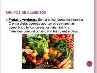 GRUPOS DE ALIMENTOS
 Frutas y verduras: Son la única fuente de vitamina
C en la dieta, además aportan otras vitaminas
como ácido fólico, carotenos, vitamina K y
minerales como el potasio y el hierro entre otros.
 