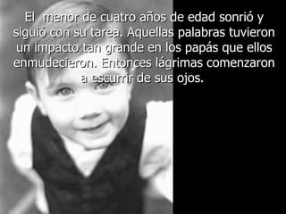 El  menor de cuatro años de edad sonrió y siguió con su tarea. Aquellas palabras tuvieron un impacto tan grande en los papás que ellos enmudecieron. Entonces lágrimas comenzaron a escurrir de sus ojos.  