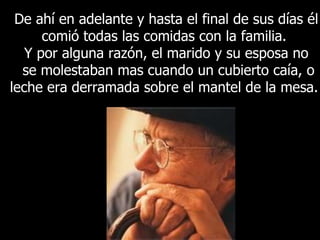 De ahí en adelante y hasta el final de sus días él comió todas las comidas con la familia.  Y por alguna razón, el marido y su esposa no se molestaban mas cuando un cubierto caía, o leche era derramada sobre el mantel de la mesa.  
