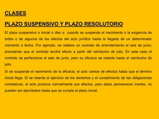 CLASES
PLAZO SUSPENSIVO Y PLAZO RESOLUTORIO
El plazo suspensivo o inicial o diez a cuando se suspende el nacimiento o la exigencia de
todos o de algunos de los efectos del acto jurídico hasta la llegada de un determinado
momento o fecha. Por ejemplo, se celebra un contrato de arrendamiento el seis de junio,
precisando que el contrato tendrá efecto a partir del veintiocho de julio. En este caso el
contrato se perfecciona el seis de junio, pero su eficacia se retarda hasta el veintiocho de
julio.
Si se suspende el nacimiento de la eficacia, el acto carece de efectos hasta que el término
inicial llega. Si se retarda el ejercicio de los derechos y el cumplimiento de las obligaciones
correlativas, el acto produce normalmente sus efectos, pero estos permanecen inertes, no
pueden ser ejercitados hasta que se cumpla el plazo inicial.
 